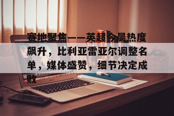 开云APP-赛地聚焦——英超今晨热度飙升，比利亚雷亚尔调整名单，媒体盛赞，细节决定成败的简单介绍