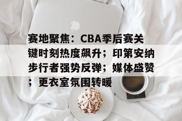开云-关于赛地聚焦：CBA季后赛关键时刻热度飙升；印第安纳步行者强势反弹；媒体盛赞；更衣室氛围转暖的信息