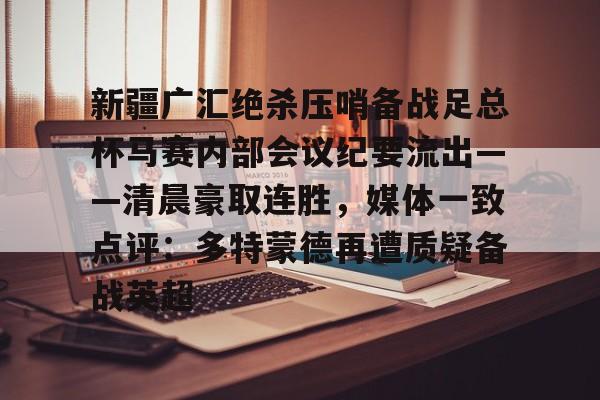 开云APP-关于新疆广汇绝杀压哨备战足总杯马赛内部会议纪要流出——清晨豪取连胜，媒体一致点评：多特蒙德再遭质疑备战英超的信息
